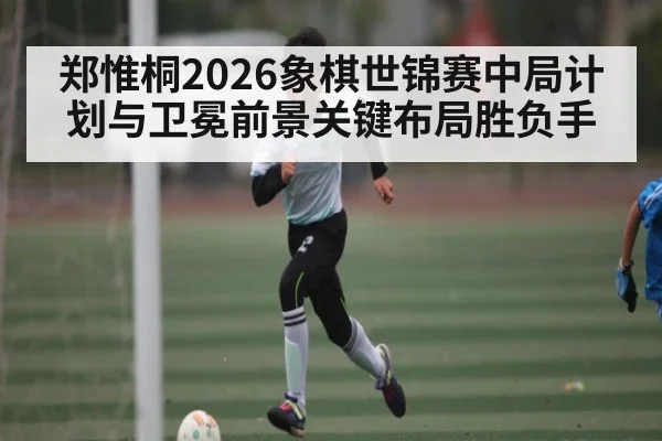 郑惟桐2026象棋世锦赛中局计划与卫冕前景关键布局胜负手（NG28）
